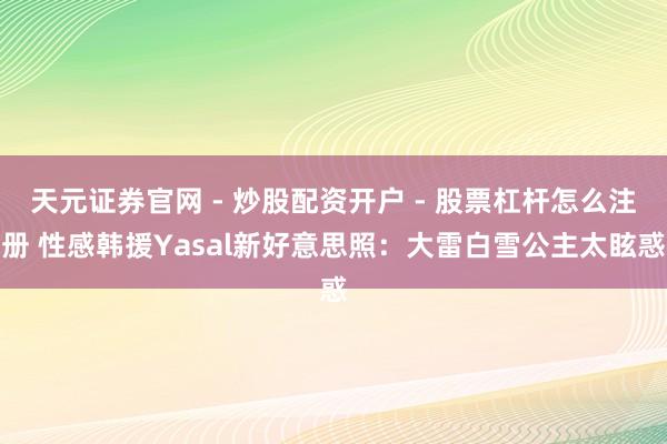 天元证券官网 - 炒股配资开户 - 股票杠杆怎么注册 性感韩援Yasal新好意思照：大雷白雪公主太眩惑