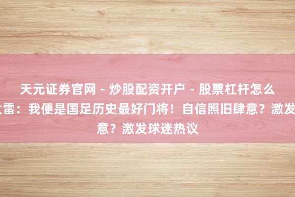 天元证券官网 - 炒股配资开户 - 股票杠杆怎么注册 王大雷：我便是国足历史最好门将！自信照旧肆意？激发球迷热议
