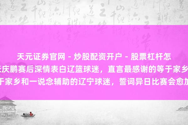 天元证券官网 - 炒股配资开户 - 股票杠杆怎么注册 北控不敌辽宁，张庆鹏赛后深情表白辽篮球迷，直言最感谢的等于家乡和一说念辅助的辽宁球迷，誓词异日比赛会愈加致力于陈述球迷眷注