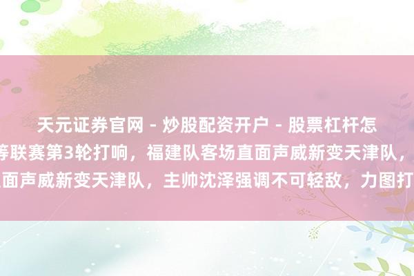 天元证券官网 - 炒股配资开户 - 股票杠杆怎么注册 世界A级女排超等联赛第3轮打响，福建队客场直面声威新变天津队，主帅沈泽强调不可轻敌，力图打破自我