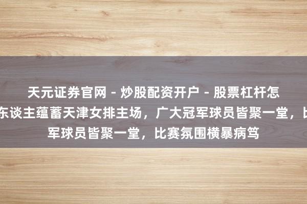 天元证券官网 - 炒股配资开户 - 股票杠杆怎么注册 天津排球东谈主蕴蓄天津女排主场，广大冠军球员皆聚一堂，比赛氛围横暴病笃