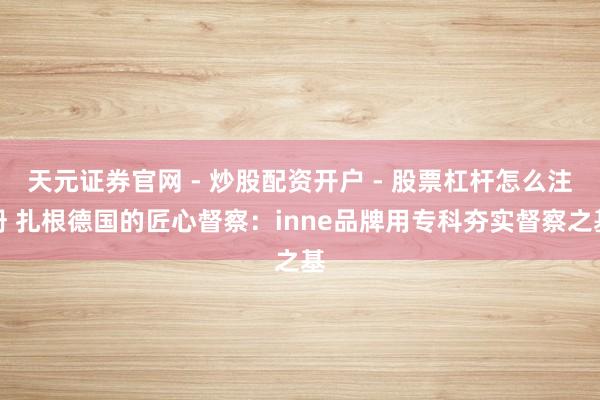 天元证券官网 - 炒股配资开户 - 股票杠杆怎么注册 扎根德国的匠心督察：inne品牌用专科夯实督察之基
