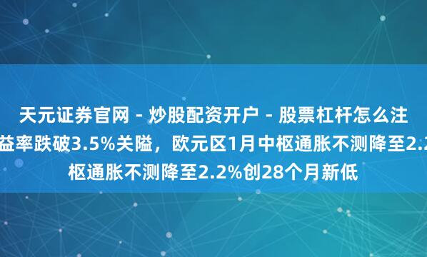 天元证券官网 - 炒股配资开户 - 股票杠杆怎么注册 意大利国债收益率跌破3.5%关隘，欧元区1月中枢通胀不测降至2.2%创28个月新低