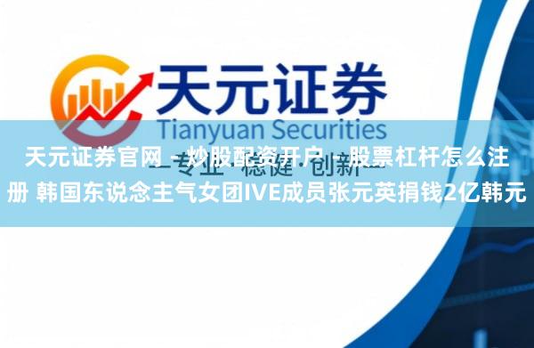 天元证券官网 - 炒股配资开户 - 股票杠杆怎么注册 韩国东说念主气女团IVE成员张元英捐钱2亿韩元