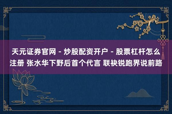 天元证券官网 - 炒股配资开户 - 股票杠杆怎么注册 张水华下野后首个代言 联袂锐跑界说前路