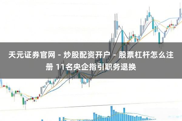 天元证券官网 - 炒股配资开户 - 股票杠杆怎么注册 11名央企指引职务退换