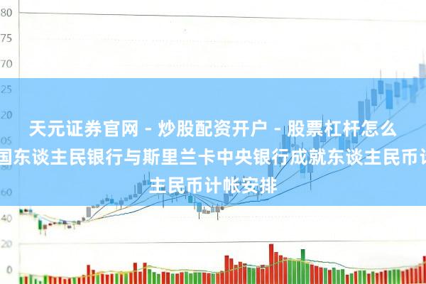天元证券官网 - 炒股配资开户 - 股票杠杆怎么注册 中国东谈主民银行与斯里兰卡中央银行成就东谈主民币计帐安排