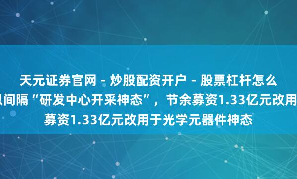 天元证券官网 - 炒股配资开户 - 股票杠杆怎么注册 炬光科技：拟间隔“研发中心开采神态”，节余募资1.33亿元改用于光学元器件神态