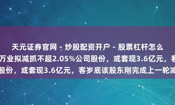 天元证券官网 - 炒股配资开户 - 股票杠杆怎么注册 先导基电股东三林万业拟减抓不超2.05%公司股份，或套现3.6亿元，客岁底该股东刚完成上一轮减抓