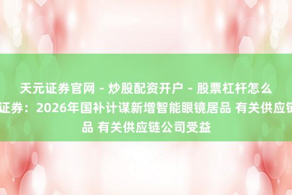 天元证券官网 - 炒股配资开户 - 股票杠杆怎么注册 中信证券：2026年国补计谋新增智能眼镜居品 有关供应链公司受益