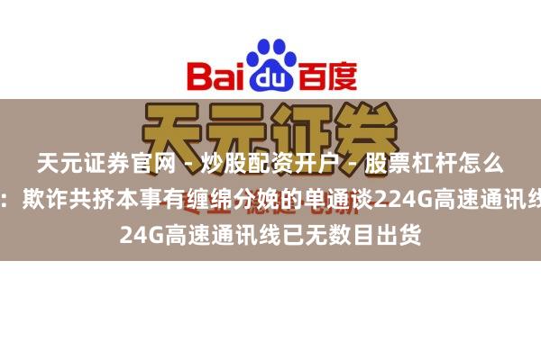 天元证券官网 - 炒股配资开户 - 股票杠杆怎么注册 沃尔核材：欺诈共挤本事有缠绵分娩的单通谈224G高速通讯线已无数目出货