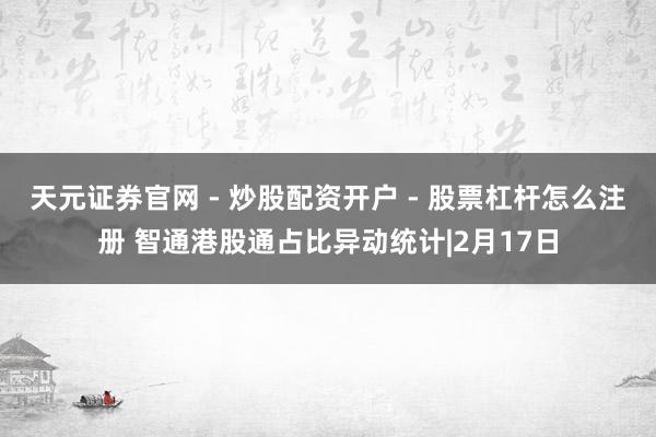 天元证券官网 - 炒股配资开户 - 股票杠杆怎么注册 智通港股通占比异动统计|2月17日