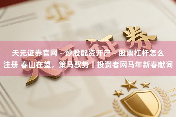 天元证券官网 - 炒股配资开户 - 股票杠杆怎么注册 春山在望，策马驭势丨投资者网马年新春献词