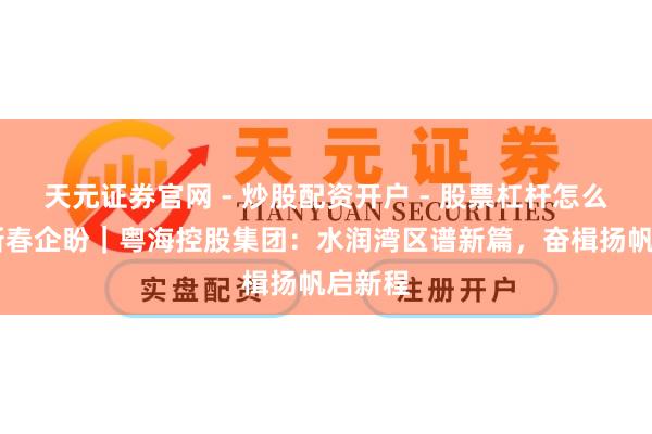 天元证券官网 - 炒股配资开户 - 股票杠杆怎么注册 新春企盼|粤海控股集团:水润湾区谱新篇,奋楫扬帆启新程