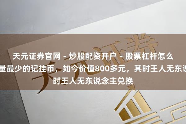 天元证券官网 - 炒股配资开户 - 股票杠杆怎么注册 刊行量最少的记挂币，如今价值800多元，其时王人无东说念主兑换