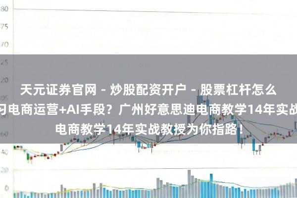天元证券官网 - 炒股配资开户 - 股票杠杆怎么注册 思系统学习电商运营+AI手段？广州好意思迪电商教学14年实战教授为你指路！