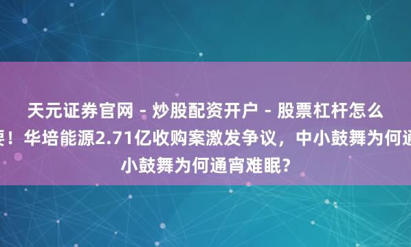 天元证券官网 - 炒股配资开户 - 股票杠杆怎么注册 紧要!华培能源2.71亿收购案激发争议,中小鼓舞为何通宵难眠?
