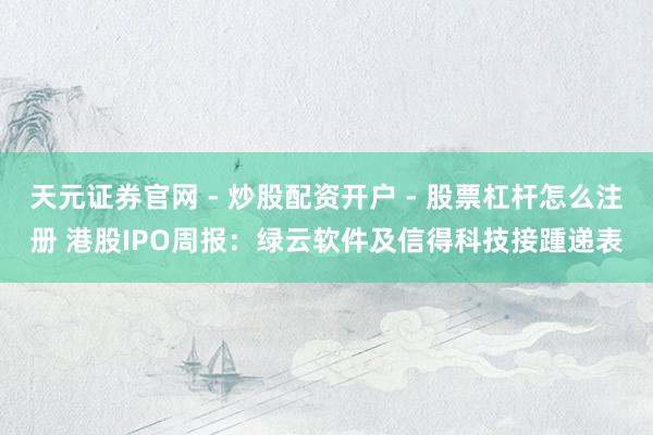天元证券官网 - 炒股配资开户 - 股票杠杆怎么注册 港股IPO周报:绿云软件及信得科技接踵递表