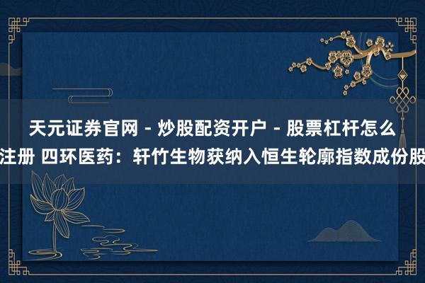 天元证券官网 - 炒股配资开户 - 股票杠杆怎么注册 四环医药:轩竹生物获纳入恒生轮廓指数成份股