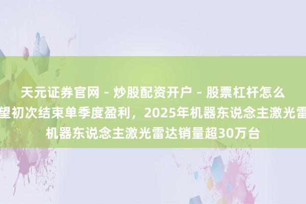 天元证券官网 - 炒股配资开户 - 股票杠杆怎么注册 速腾聚创瞻望初次结束单季度盈利,2025年机器东说念主激光雷达销量超30万台