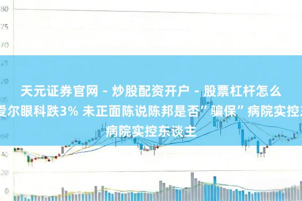 天元证券官网 - 炒股配资开户 - 股票杠杆怎么注册 爱尔眼科跌3% 未正面陈说陈邦是否”骗保”病院实控东谈主