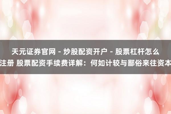 天元证券官网 - 炒股配资开户 - 股票杠杆怎么注册 股票配资手续费详解：何如计较与鄙俗来往资本