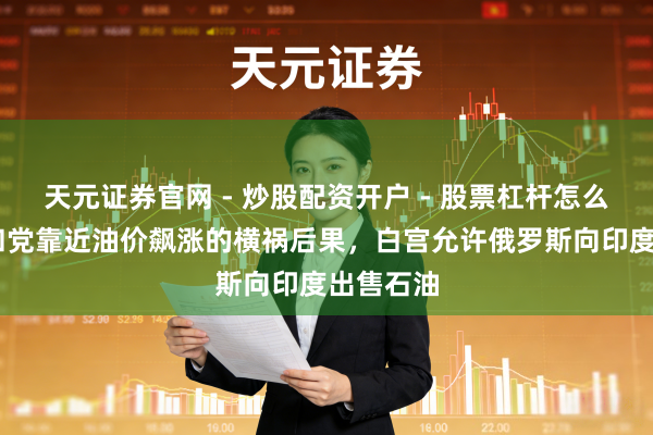 天元证券官网 - 炒股配资开户 - 股票杠杆怎么注册 共和党靠近油价飙涨的横祸后果，白宫允许俄罗斯向印度出售石油