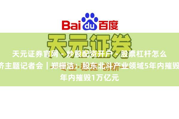 天元证券官网 - 炒股配资开户 - 股票杠杆怎么注册 经济主题记者会｜郑栅洁：股东北斗产业领域5年内摧毁1万亿元