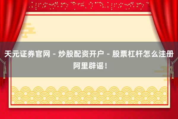 天元证券官网 - 炒股配资开户 - 股票杠杆怎么注册 阿里辟谣！