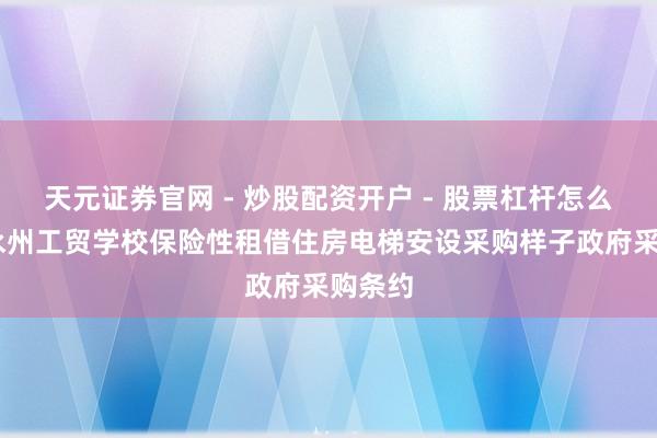天元证券官网 - 炒股配资开户 - 股票杠杆怎么注册 永州工贸学校保险性租借住房电梯安设采购样子政府采购条约