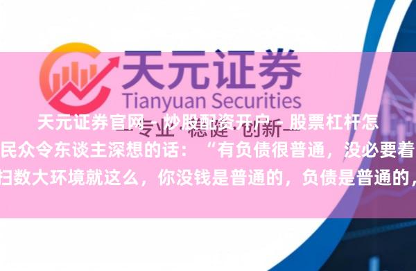 天元证券官网 - 炒股配资开户 - 股票杠杆怎么注册 一位知名经济学民众令东谈主深想的话： “有负债很普通，没必要着急。扫数大环境就这么，你没钱是普通的，负债是普通的，以致黑户失信，它都是普通的。