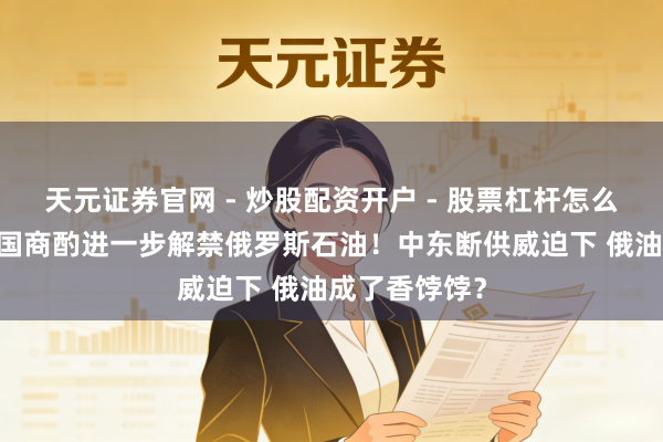 天元证券官网 - 炒股配资开户 - 股票杠杆怎么注册 好意思国商酌进一步解禁俄罗斯石油！中东断供威迫下 俄油成了香饽饽？