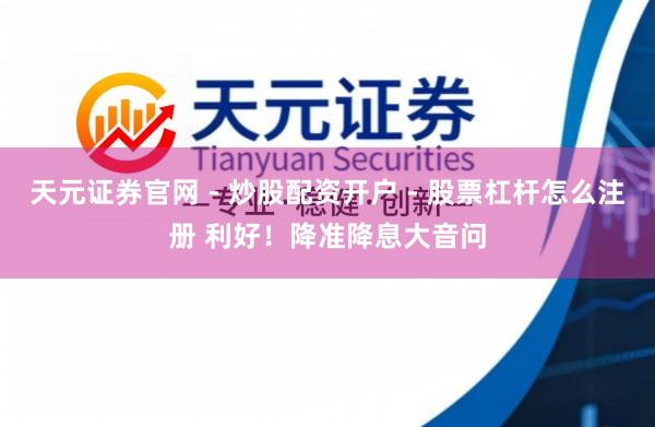 天元证券官网 - 炒股配资开户 - 股票杠杆怎么注册 利好！降准降息大音问