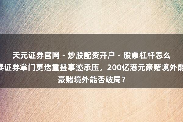 天元证券官网 - 炒股配资开户 - 股票杠杆怎么注册 华泰证券掌门更迭重叠事迹承压，200亿港元豪赌境外能否破局？