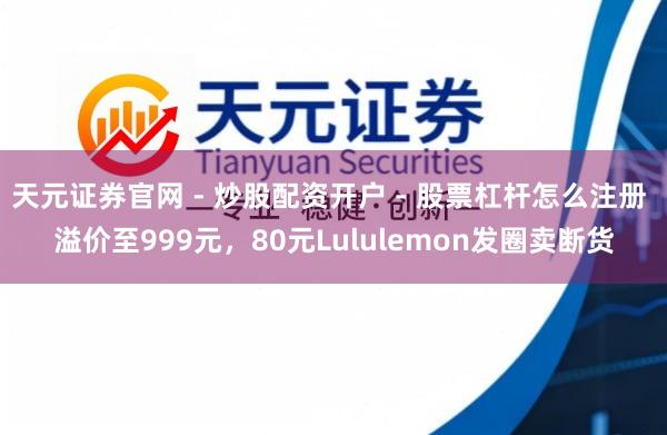 天元证券官网 - 炒股配资开户 - 股票杠杆怎么注册 溢价至999元,80元Lululemon发圈卖断货