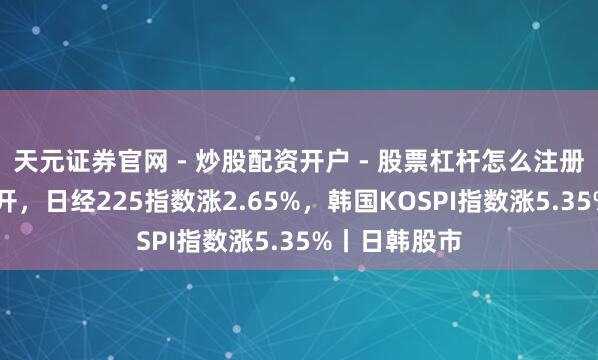 天元证券官网 - 炒股配资开户 - 股票杠杆怎么注册 日韩股市高开，日经225指数涨2.65%，韩国KOSPI指数涨5.35%丨日韩股市