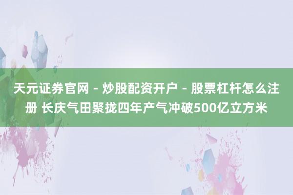 天元证券官网 - 炒股配资开户 - 股票杠杆怎么注册 长庆气田聚拢四年产气冲破500亿立方米