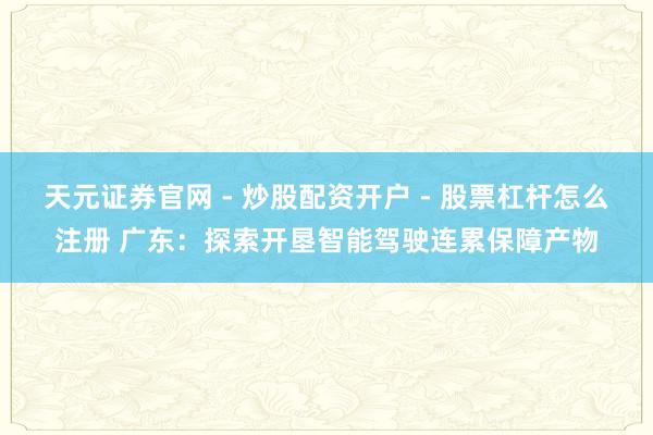 天元证券官网 - 炒股配资开户 - 股票杠杆怎么注册 广东:探索开垦智能驾驶连累保障产物