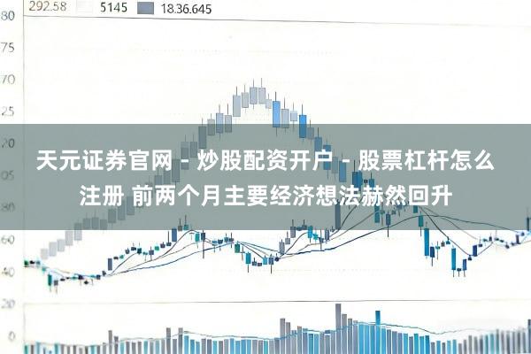天元证券官网 - 炒股配资开户 - 股票杠杆怎么注册 前两个月主要经济想法赫然回升