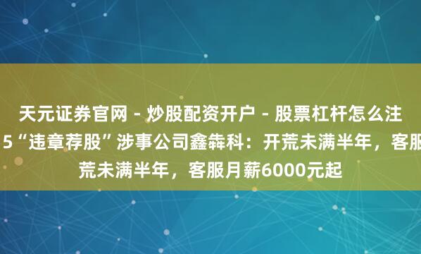天元证券官网 - 炒股配资开户 - 股票杠杆怎么注册 起底央视3.15“违章荐股”涉事公司鑫犇科：开荒未满半年，客服月薪6000元起