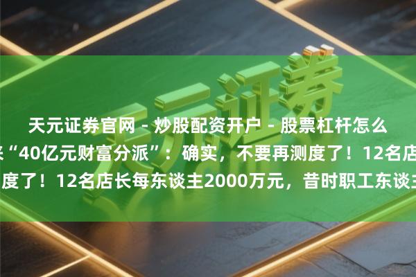 天元证券官网 - 炒股配资开户 - 股票杠杆怎么注册 于东往复话胖东来“40亿元财富分派”:确实,不要再测度了!12名店长每东谈主2000万元,昔时职工东谈主均20万元