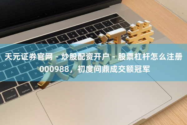 天元证券官网 - 炒股配资开户 - 股票杠杆怎么注册 000988,初度问鼎成交额冠军