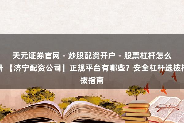 天元证券官网 - 炒股配资开户 - 股票杠杆怎么注册 【济宁配资公司】正规平台有哪些?安全杠杆选拔指南
