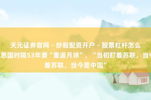 天元证券官网 - 炒股配资开户 - 股票杠杆怎么注册 好意思国时隔53年要“重返月球”，“当初盯着苏联，当今是中国”