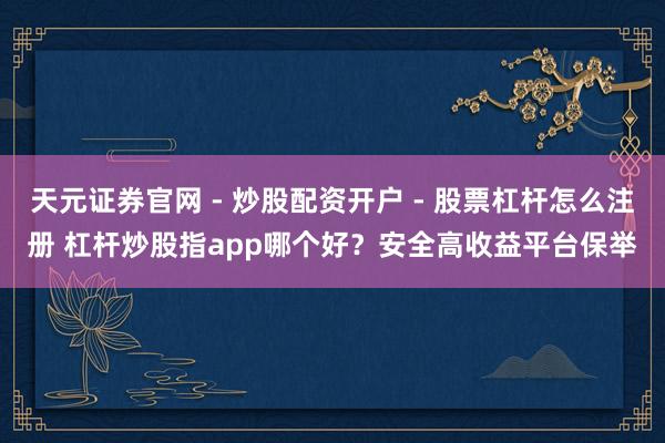 天元证券官网 - 炒股配资开户 - 股票杠杆怎么注册 杠杆炒股指app哪个好？安全高收益平台保举