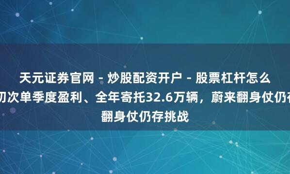 天元证券官网 - 炒股配资开户 - 股票杠杆怎么注册 初次单季度盈利、全年寄托32.6万辆，蔚来翻身仗仍存挑战