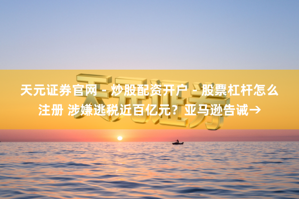 天元证券官网 - 炒股配资开户 - 股票杠杆怎么注册 涉嫌逃税近百亿元？亚马逊告诫→