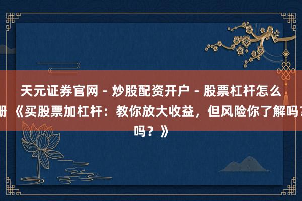 天元证券官网 - 炒股配资开户 - 股票杠杆怎么注册 《买股票加杠杆：教你放大收益，但风险你了解吗？》