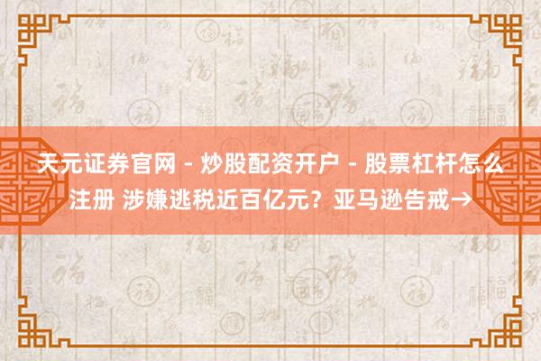天元证券官网 - 炒股配资开户 - 股票杠杆怎么注册 涉嫌逃税近百亿元？亚马逊告戒→