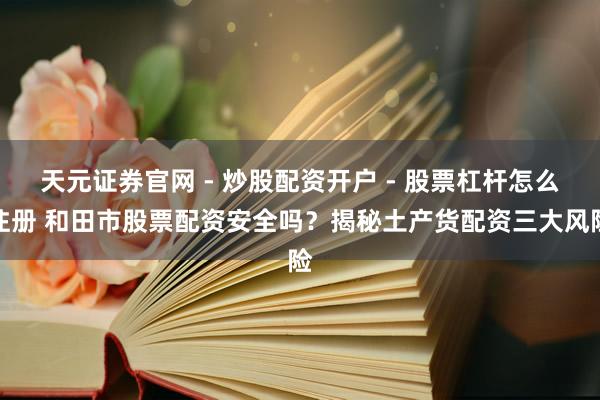 天元证券官网 - 炒股配资开户 - 股票杠杆怎么注册 和田市股票配资安全吗？揭秘土产货配资三大风险